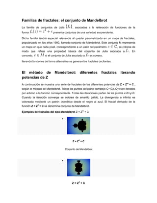 Familias de fractales: el conjunto de Mandelbrot
La familia de conjuntos de Julia , asociadas a la reiteración de funciones de la
forma presenta conjuntos de una variedad sorprendente.
Dicha familia tendrá especial relevancia al quedar parametrizada en un mapa de fractales,
popularizado en los años 1980, llamado conjunto de Mandelbrot. Este conjunto M representa
un mapa en que cada pixel, correspondiente a un valor del parámetro , se colorea de
modo que refleje una propiedad básica del conjunto de Julia asociado a . En
concreto, si el conjunto de Julia asociado a es conexo.
Iterando funciones de forma alternativa se generan los fractales oscilantes.
El método de Mandelbrot: diferentes fractales iterando
potencias de Z
A continuación se muestra una serie de fractales de las diferentes potencias de Z = Zm
+ C ,
según el método de Mandelbrot. Todos los puntos del plano complejo C=(Cx,iCy) son iterados
por adición a la función correspondiente. Todas las iteraciones parten de los puntos x=0 iy=0.
Cuando la iteración converge se colorea de amarillo pálido. La divergencia a infinito es
coloreada mediante un patrón cromático desde el negro al azul. El fractal derivado de la
función Z = Z2
+ C se denomina conjunto de Mandelbrot.
Ejemplos de fractales del tipo Mandelbrot Z = Zm
+ C

Z = Z
2
+ C
Conjunto de Mandelbrot

Z = Z3
+ C
 