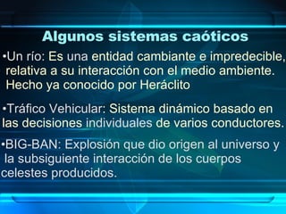 Algunos sistemas caóticos Un río:   Es  una  entidad cambiante e impredecible,  relativa a su interacción con el medio ambiente.  Hecho ya conocido por Heráclito Tráfico Vehicular : Sistema dinámico basado en  las decisiones  individuales  de varios conductores. BIG-BAN: Explosión que dio origen al universo y la subsiguiente interacción de los cuerpos  celestes producidos. 