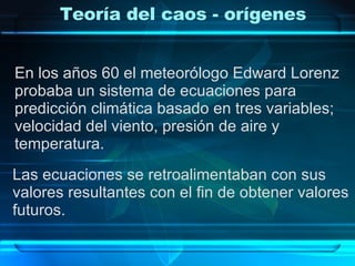 Teoría del caos - orígenes En los años 60 el meteorólogo Edward Lorenz  probaba un sistema de ecuaciones para predicción climática basado en tres variables;  velocidad del viento, presión de aire y  temperatura. Las ecuaciones se retroalimentaban con sus  valores resultantes con el fin de obtener valores  futuros. 