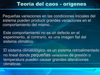 Pequeñas variaciones en las condiciones iniciales del  sistema pueden producir grandes variaciones en el  comportamiento del mismo... Este comportamiento no es un defecto en el  experimento, al contrario, es una imagen fiel del  sistema climático. El sistema climatológico, es un sistema retroalimentado  no lineal donde  pequeñas   variaciones  de presión o  temperatura pueden causar grandes alteraciones  climáticas. Teoría del caos - orígenes 