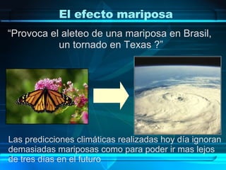 El efecto mariposa “ Provoca el aleteo de una mariposa en Brasil,  un tornado en Texas ?” Las predicciones climáticas realizadas hoy día ignoran  demasiadas mariposas como para poder ir mas lejos  de tres días en el futuro 
