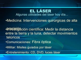 Algunas utilidades del láser hoy día... Medicina: Intervenciones quirúrgicas de alta   precisión. Investigación científica: Medir la distancia  entre la tierra y la luna, detectar movimientos  telúricos Comunicaciones : Fibra óptica Militar: Misiles guiados por láser Entretenimiento: CD, DVD, luces láser EL LÁSER   