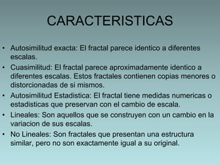 CARACTERISTICAS
• Autosimilitud exacta: El fractal parece identico a diferentes
escalas.
• Cuasimilitud: El fractal parece aproximadamente identico a
diferentes escalas. Estos fractales contienen copias menores o
distorcionadas de si mismos.
• Autosimilitud Estadistica: El fractal tiene medidas numericas o
estadisticas que preservan con el cambio de escala.
• Lineales: Son aquellos que se construyen con un cambio en la
variacion de sus escalas.
• No Lineales: Son fractales que presentan una estructura
similar, pero no son exactamente igual a su original.

 