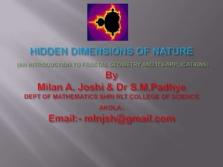 HIDDEN DIMENSIONS OF NATURE(AN INTRODUCTION TO FRACTAL GEOMETRY AND ITS APPLICATIONS)ByMilan A. Joshi & Dr S.M.PadhyeDEPT OF MATHEMATICS SHRI RLT COLLEGE OF SCIENCE AKOLA.Email:- mlnjsh@gmail.com 