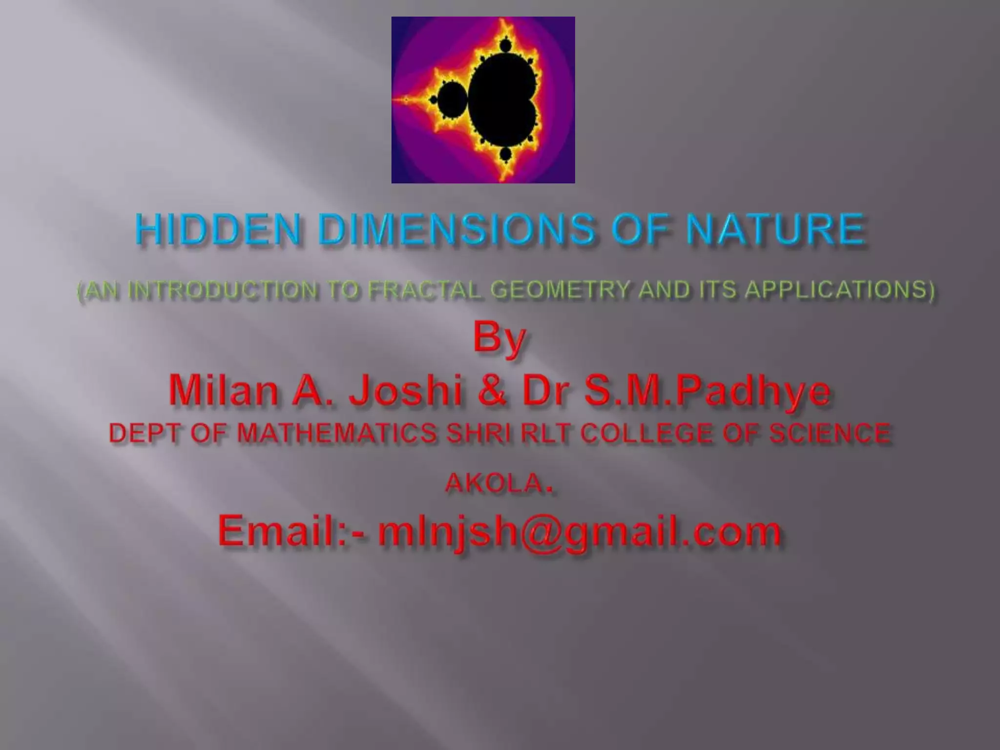 HIDDEN DIMENSIONS OF NATURE(AN INTRODUCTION TO FRACTAL GEOMETRY AND ITS APPLICATIONS)ByMilan A. Joshi & Dr S.M.PadhyeDEPT OF MATHEMATICS SHRI RLT COLLEGE OF SCIENCE AKOLA.Email:- mlnjsh@gmail.com