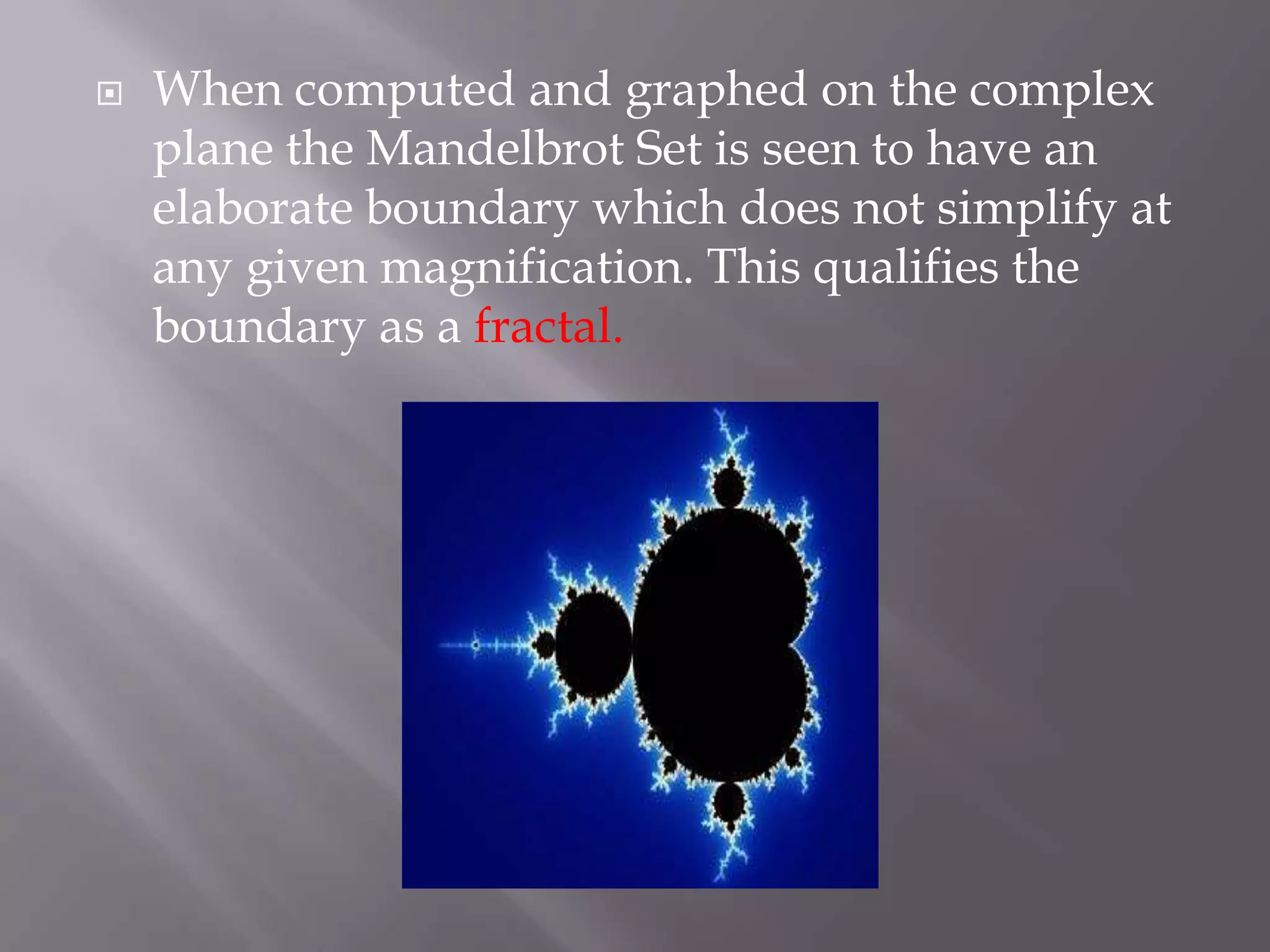 When computed and graphed on the complex plane the Mandelbrot Set is seen to have an elaborate boundary which does not simplify at any given magnification. This qualifies the boundary as a fractal.