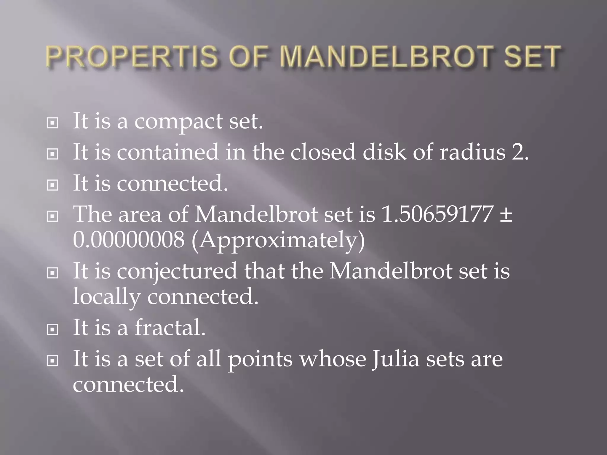 PROPERTIS OF MANDELBROT SETIt is a compact set.It is contained in the closed disk of radius 2.It is connected.The area of Mandelbrot set is 1.50659177 ± 0.00000008 (Approximately)It is conjectured that the Mandelbrot set is locally connected.It is a fractal.It is a set of all points whose Julia sets are connected.