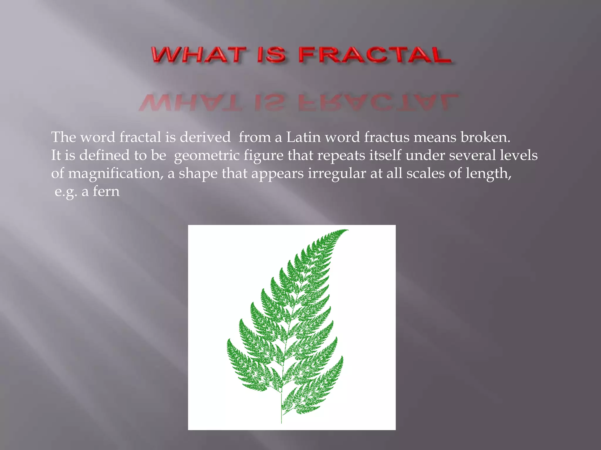 WHAT IS FRACTALThe word fractal is derived  from a Latin word fractus means broken.It is defined to be geometric figure that repeats itself under several levels of magnification, a shape that appears irregular at all scales of length,e.g. a fern