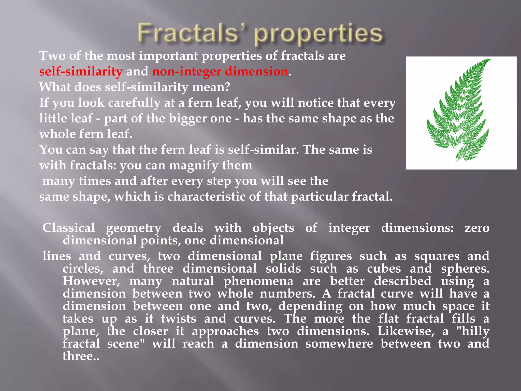 Fractals’ propertiesTwo of the most important properties of fractals are self-similarity and non-integer dimension. What does self-similarity mean? If you look carefully at a fern leaf, you will notice that every little leaf - part of the bigger one - has the same shape as the whole fern leaf. You can say that the fern leaf is self-similar. The same is with fractals: you can magnify them many times and after every step you will see the same shape, which is characteristic of that particular fractal.  Classical geometry deals with objects of integer dimensions: zero dimensional points, one dimensional lines and curves, two dimensional plane figures such as squares and circles, and three dimensional solids such as cubes and spheres. However, many natural phenomena are better described using a dimension between two whole numbers. A fractal curve will have a dimension between one and two, depending on how much space it takes up as it twists and curves. The more the flat fractal fills a plane, the closer it approaches two dimensions. Likewise, a &quot;hilly fractal scene&quot; will reach a dimension somewhere between two and three..