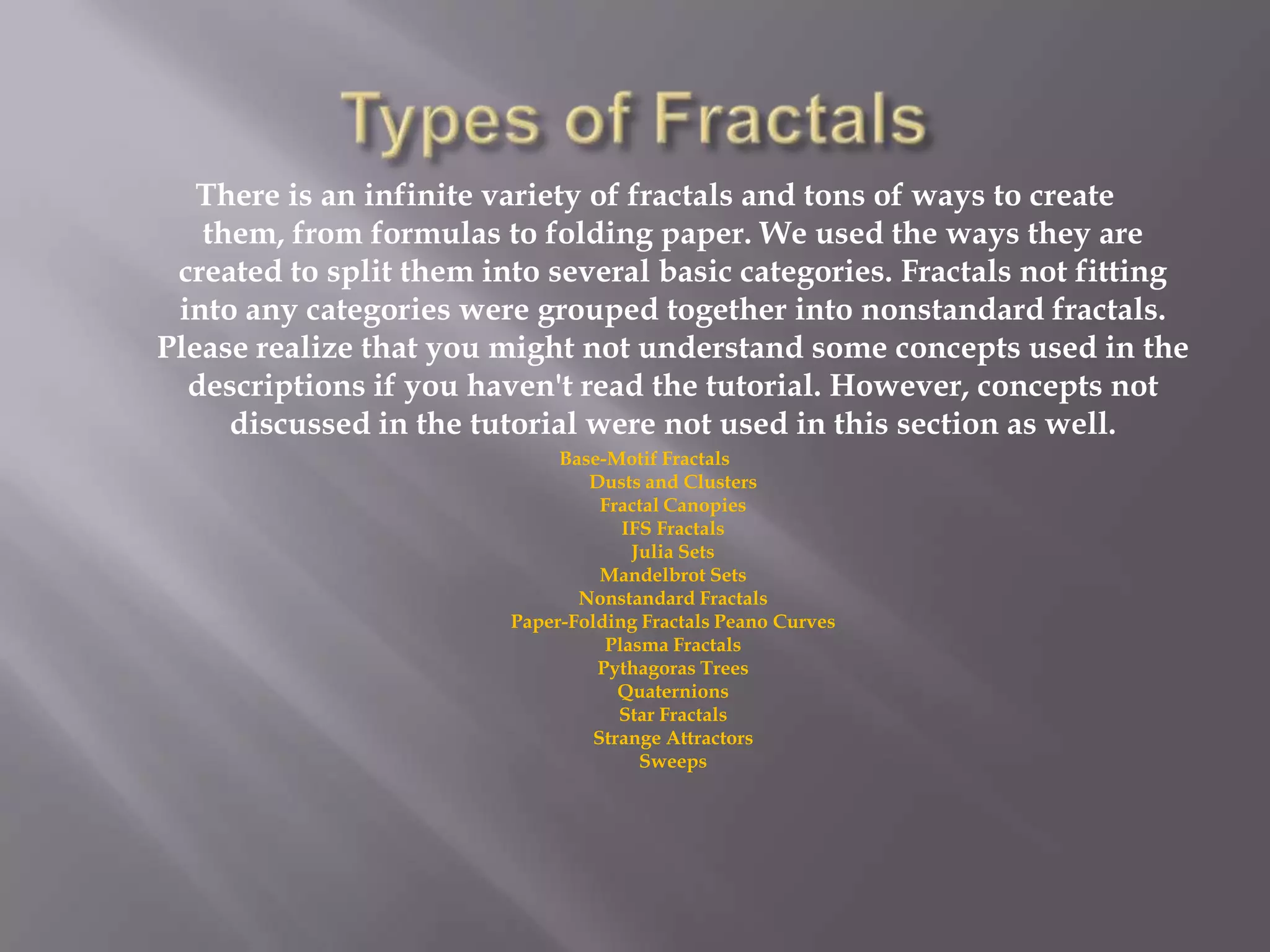 Types of Fractals   There is an infinite variety of fractals and tons of ways to create them, from formulas to folding paper. We used the ways they are created to split them into several basic categories. Fractals not fitting into any categories were grouped together into nonstandard fractals. Please realize that you might not understand some concepts used in the descriptions if you haven&apos;t read the tutorial. However, concepts not discussed in the tutorial were not used in this section as well. Base-Motif FractalsDusts and ClustersFractal CanopiesIFS FractalsJulia SetsMandelbrot SetsNonstandard FractalsPaper-Folding Fractals Peano CurvesPlasma FractalsPythagoras TreesQuaternionsStar FractalsStrange AttractorsSweeps