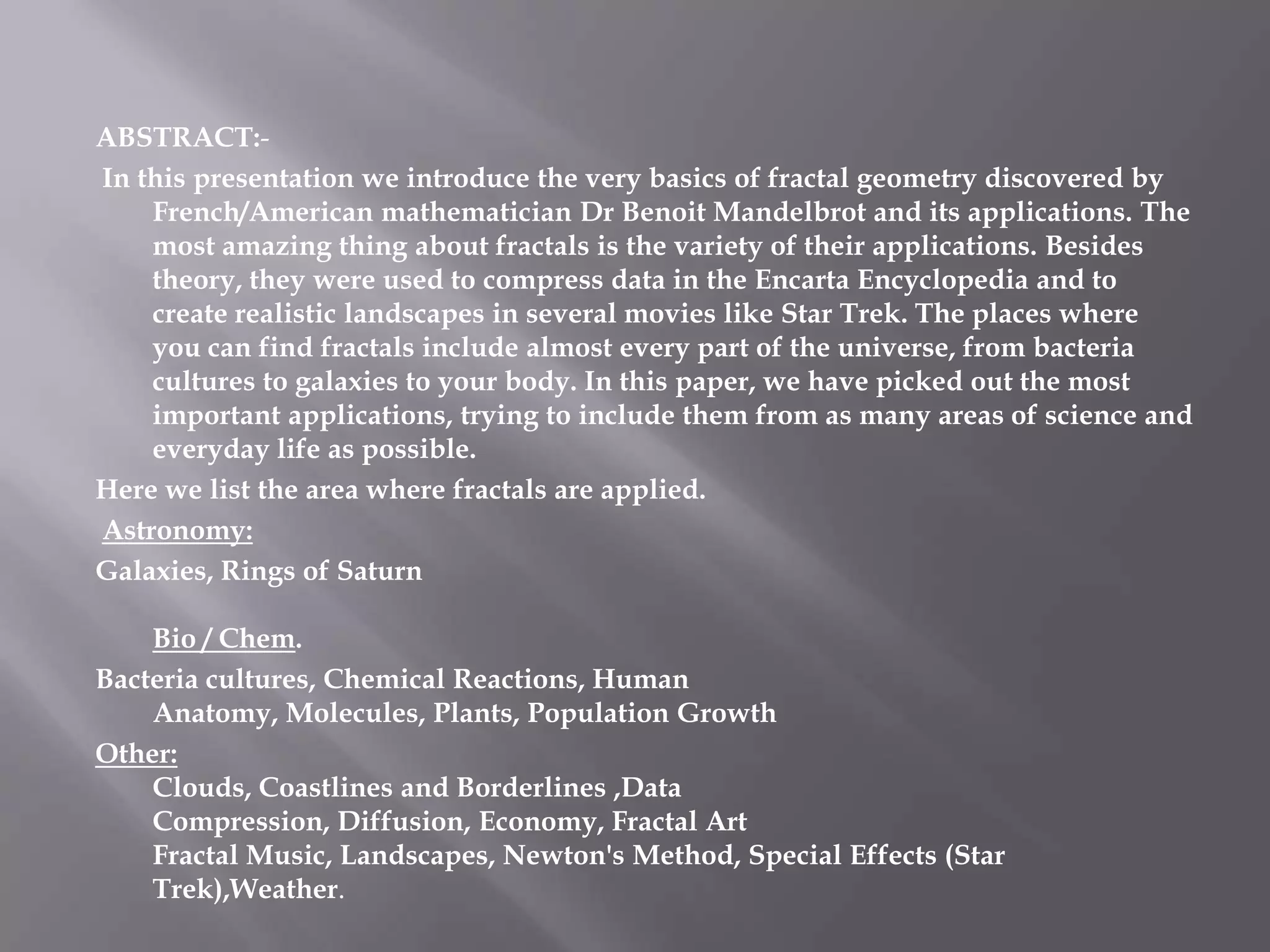 ABSTRACT:-In this presentation we introduce the very basics of fractal geometry discovered by French/American mathematician Dr Benoit Mandelbrot and its applications. The most amazing thing about fractals is the variety of their applications. Besides theory, they were used to compress data in the Encarta Encyclopedia and to create realistic landscapes in several movies like Star Trek. The places where you can find fractals include almost every part of the universe, from bacteria cultures to galaxies to your body. In this paper, we have picked out the most important applications, trying to include them from as many areas of science and everyday life as possible.Here we list the area where fractals are applied.Astronomy: Galaxies, Rings of Saturn Bio / Chem. Bacteria cultures, Chemical Reactions, Human Anatomy, Molecules, Plants, Population Growth Other:Clouds, Coastlines and Borderlines ,Data Compression, Diffusion, Economy, Fractal ArtFractal Music, Landscapes, Newton&apos;s Method, Special Effects (Star Trek),Weather. 