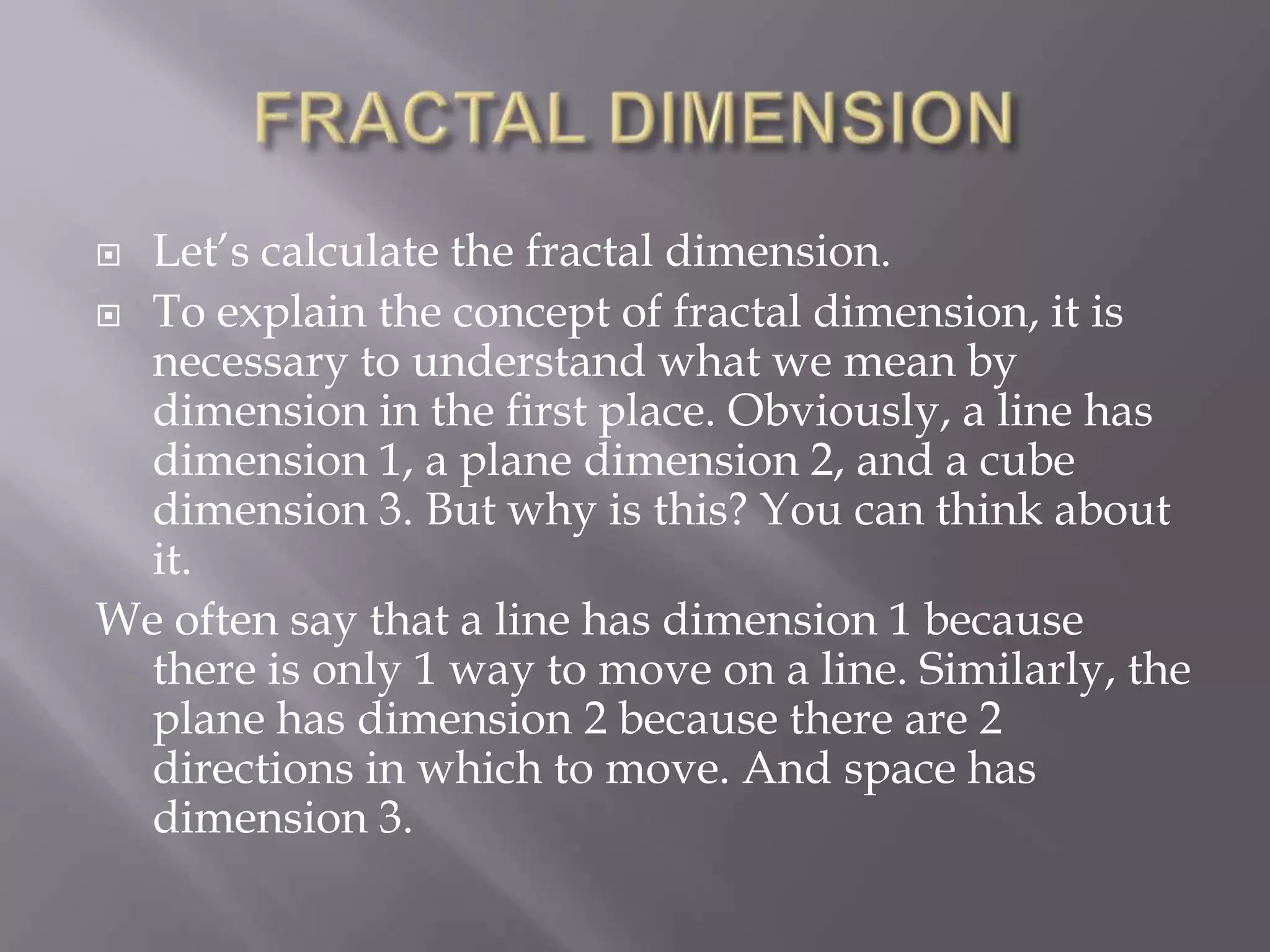 FRACTAL DIMENSIONLet’s calculate the fractal dimension.To explain the concept of fractal dimension, it is necessary to understand what we mean by dimension in the first place. Obviously, a line has dimension 1, a plane dimension 2, and a cube dimension 3. But why is this? You can think about it.We often say that a line has dimension 1 because there is only 1 way to move on a line. Similarly, the plane has dimension 2 because there are 2 directions in which to move. And space has dimension 3.