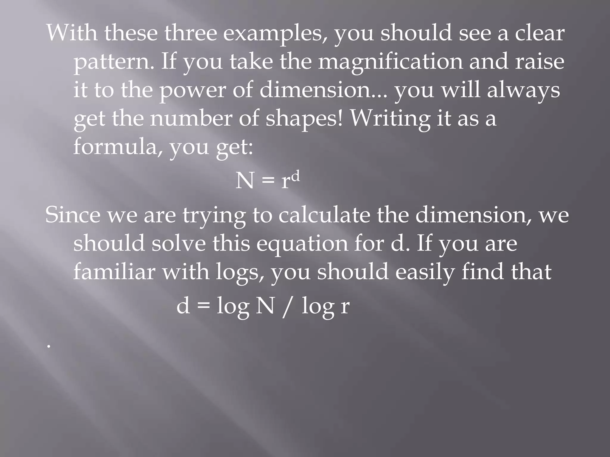 With these three examples, you should see a clear pattern. If you take the magnification and raise it to the power of dimension... you will always get the number of shapes! Writing it as a formula, you get:                                N = rdSince we are trying to calculate the dimension, we should solve this equation for d. If you are familiar with logs, you should easily find that                      d = log N / log r.