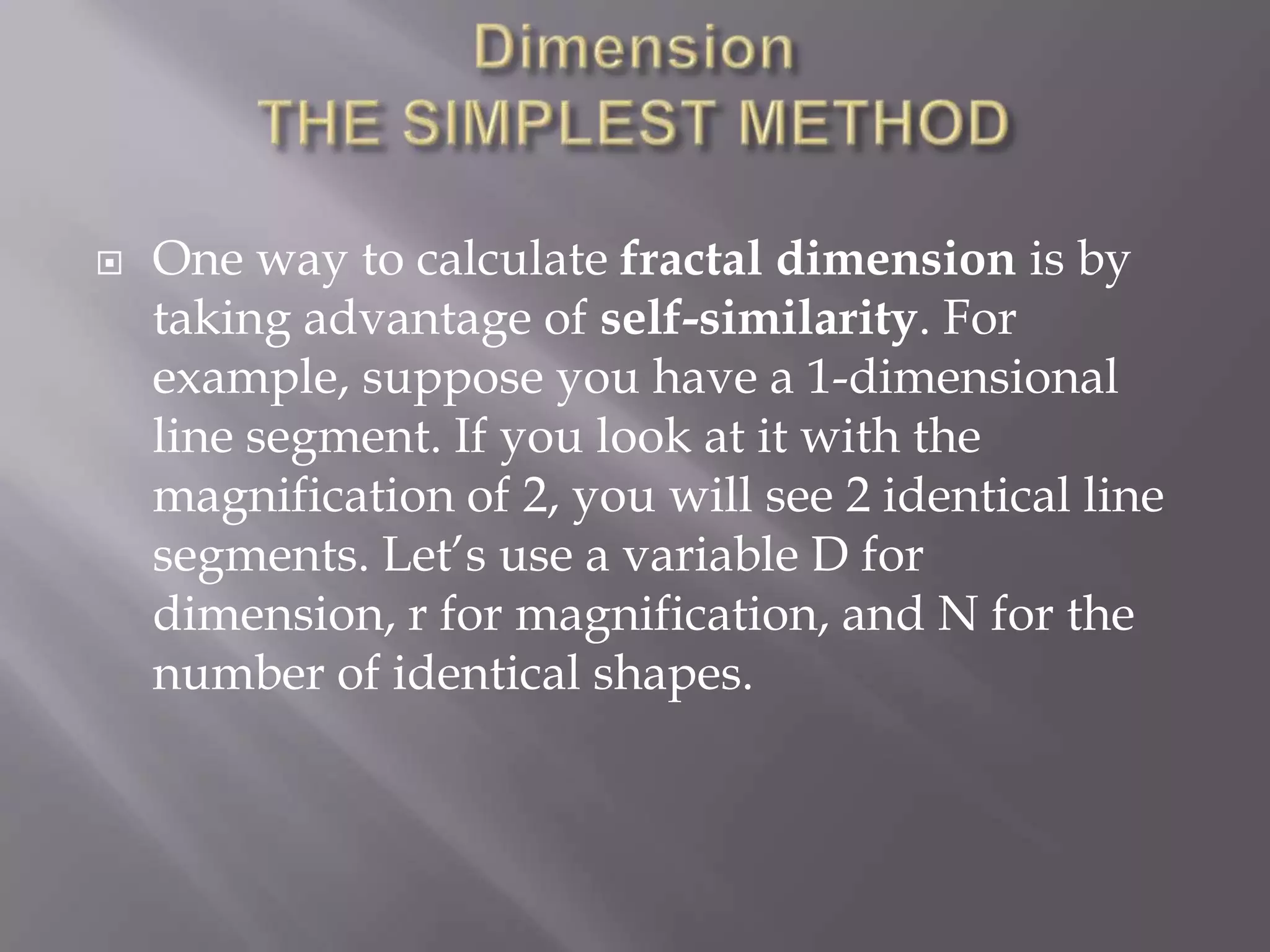 DimensionTHE SIMPLEST METHODOne way to calculate fractal dimension is by taking advantage of self-similarity. For example, suppose you have a 1-dimensional line segment. If you look at it with the magnification of 2, you will see 2 identical line segments. Let’s use a variable D for dimension, r for magnification, and N for the number of identical shapes.