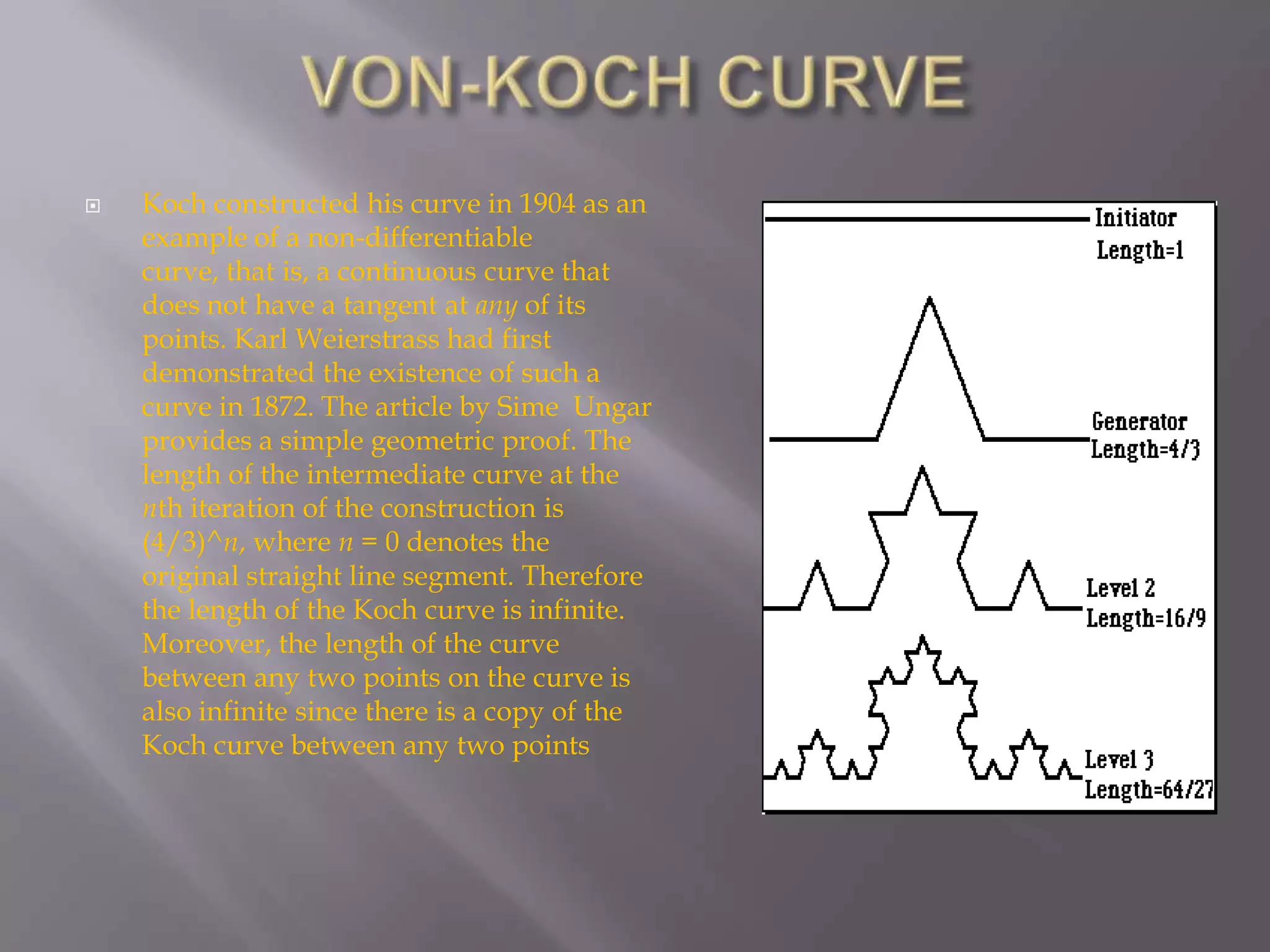 VON-KOCH CURVEKoch constructed his curve in 1904 as an example of a non-differentiable curve, that is, a continuous curve that does not have a tangent at any of its points. Karl Weierstrass had first demonstrated the existence of such a curve in 1872. The article by Sime  Ungar  provides a simple geometric proof. The length of the intermediate curve at the nth iteration of the construction is (4/3)^n, where n = 0 denotes the original straight line segment. Therefore the length of the Koch curve is infinite. Moreover, the length of the curve between any two points on the curve is also infinite since there is a copy of the Koch curve between any two points