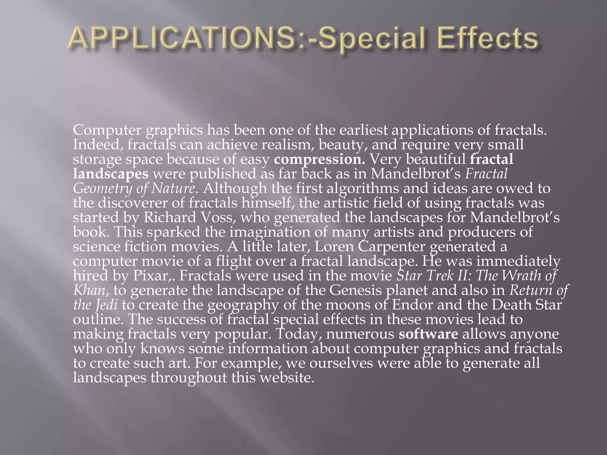 APPLICATIONS:-Special EffectsComputer graphics has been one of the earliest applications of fractals. Indeed, fractals can achieve realism, beauty, and require very small storage space because of easy compression. Very beautiful fractal landscapes were published as far back as in Mandelbrot’s Fractal Geometry of Nature. Although the first algorithms and ideas are owed to the discoverer of fractals himself, the artistic field of using fractals was started by Richard Voss, who generated the landscapes for Mandelbrot’s book. This sparked the imagination of many artists and producers of science fiction movies. A little later, Loren Carpenter generated a computer movie of a flight over a fractal landscape. He was immediately hired by Pixar,. Fractals were used in the movie Star Trek II: The Wrath of Khan, to generate the landscape of the Genesis planet and also in Return of the Jedi to create the geography of the moons of Endor and the Death Star outline. The success of fractal special effects in these movies lead to making fractals very popular. Today, numerous software allows anyone who only knows some information about computer graphics and fractals to create such art. For example, we ourselves were able to generate all landscapes throughout this website.