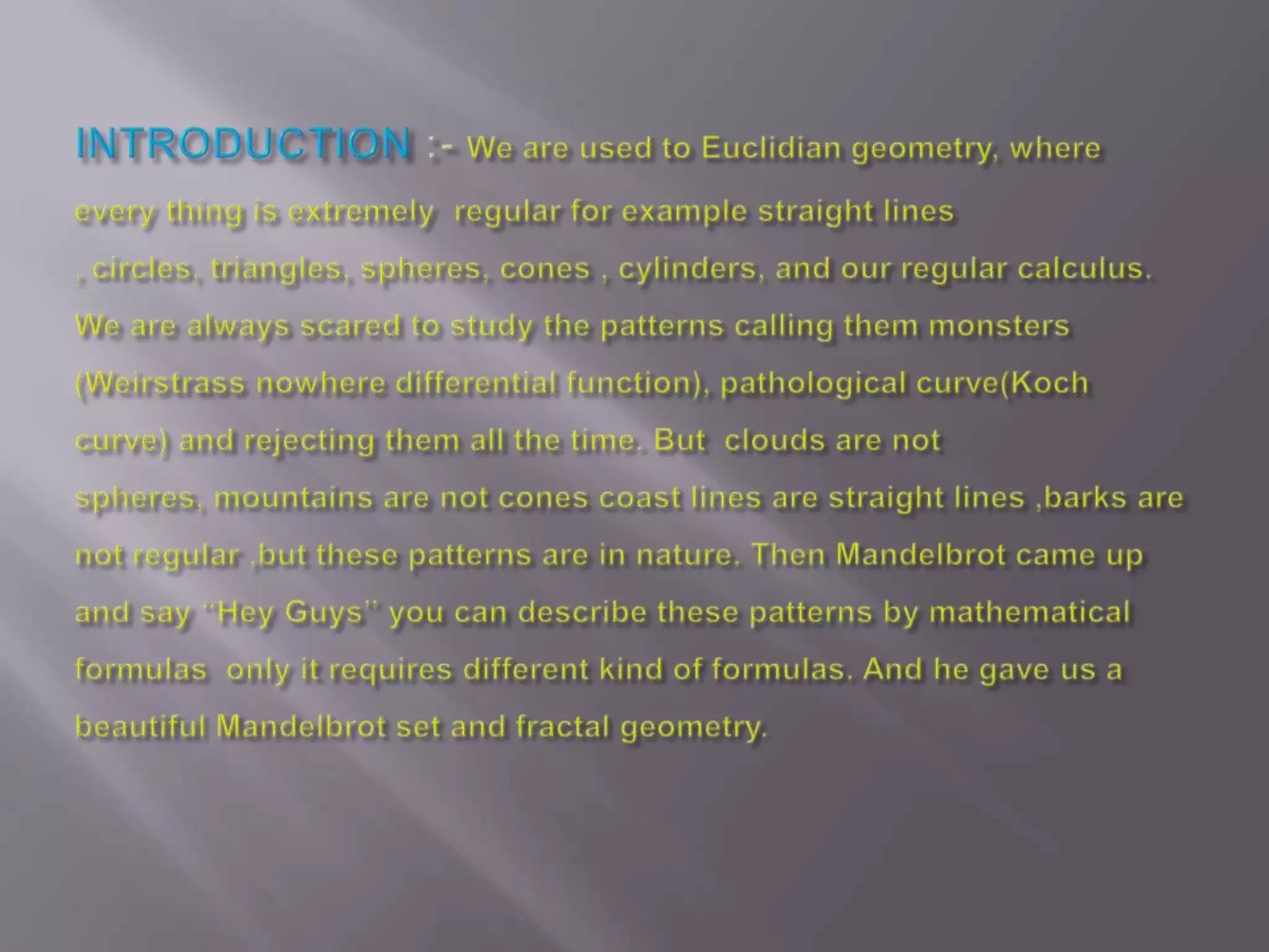 INTRODUCTION:- We are used to Euclidian geometry, where every thing is extremely  regular for example straight lines , circles, triangles, spheres, cones , cylinders, and our regular calculus. We are always scared to study the patterns calling them monsters (Weirstrass nowhere differential function), pathological curve(Koch curve) and rejecting them all the time. But  clouds are not spheres, mountains are not cones coast lines are straight lines ,barks are not regular ,but these patterns are in nature. Then Mandelbrot came up and say “Hey Guys” you can describe these patterns by mathematical formulas  only it requires different kind of formulas. And he gave us a beautiful Mandelbrot set and fractal geometry.