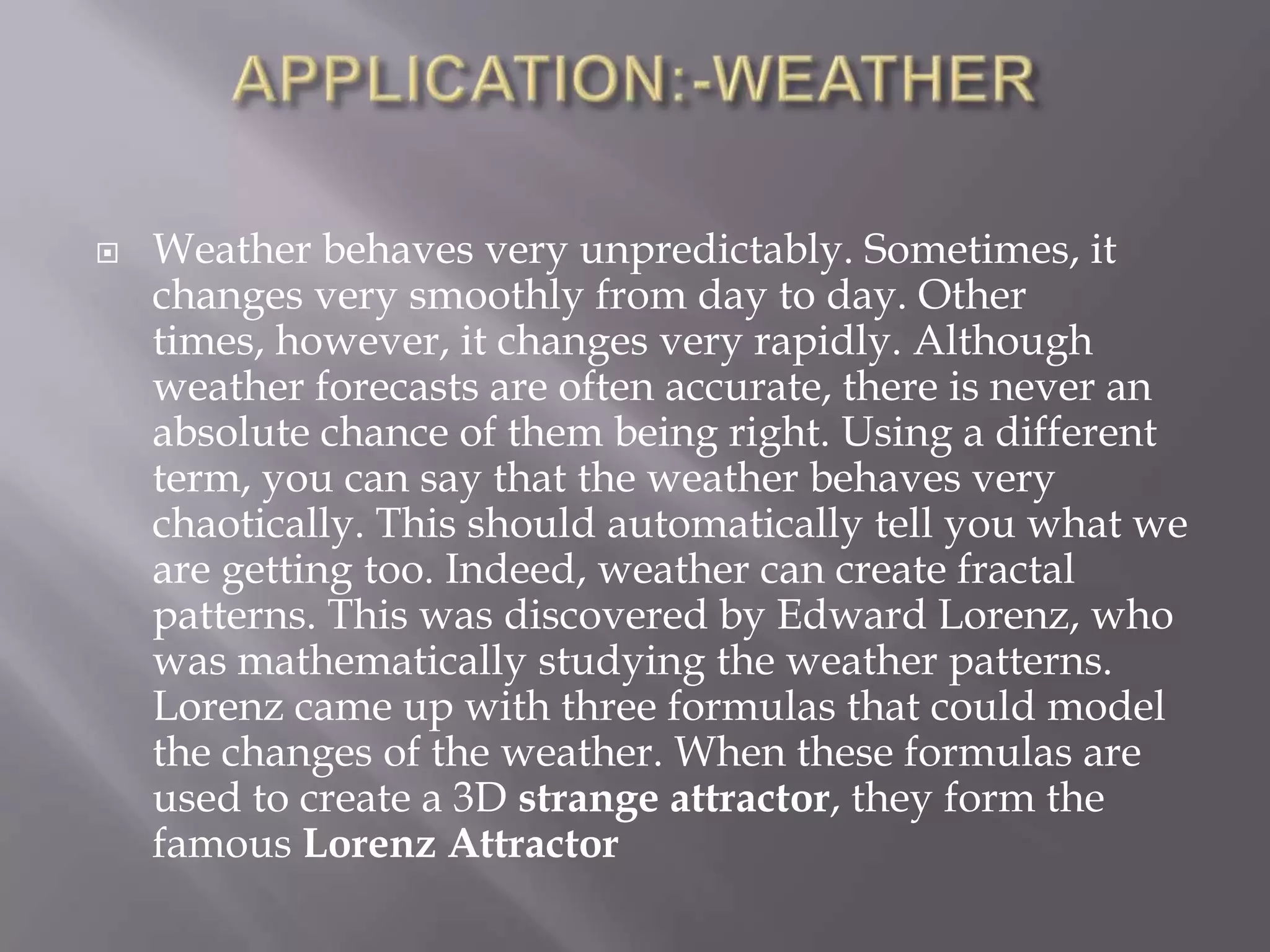 APPLICATION:-WEATHERWeather behaves very unpredictably. Sometimes, it changes very smoothly from day to day. Other times, however, it changes very rapidly. Although weather forecasts are often accurate, there is never an absolute chance of them being right. Using a different term, you can say that the weather behaves very chaotically. This should automatically tell you what we are getting too. Indeed, weather can create fractal patterns. This was discovered by Edward Lorenz, who was mathematically studying the weather patterns. Lorenz came up with three formulas that could model the changes of the weather. When these formulas are used to create a 3D strange attractor, they form the famous Lorenz Attractor