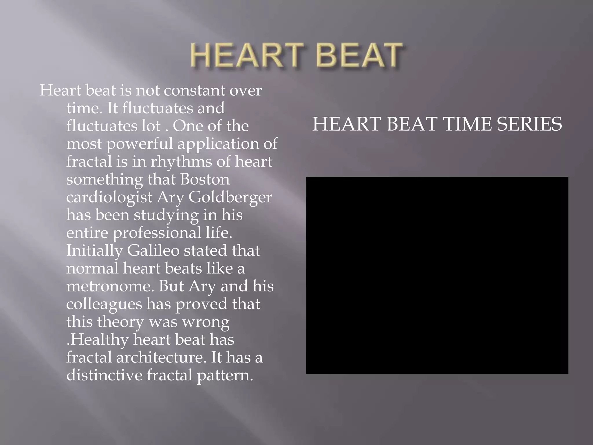 HEART BEATHeart beat is not constant over time. It fluctuates and fluctuates lot . One of the most powerful application of fractal is in rhythms of heart something that Boston cardiologist Ary Goldberger has been studying in his entire professional life. Initially Galileo stated that normal heart beats like a metronome. But Ary and his colleagues has proved that this theory was wrong .Healthy heart beat has fractal architecture. It has a distinctive fractal pattern.HEART BEAT TIME SERIES