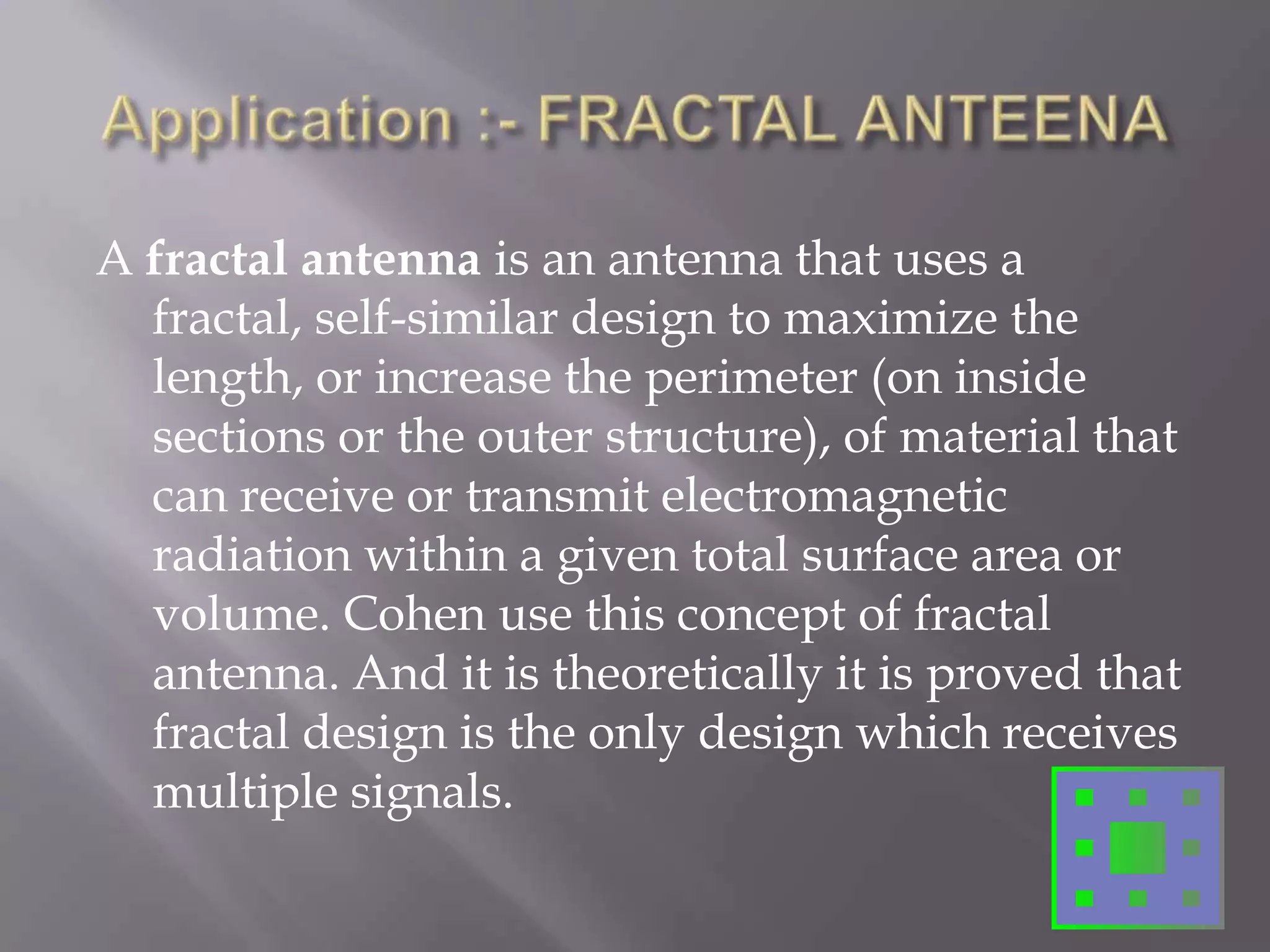 Application :- FRACTAL ANTEENAA fractal antenna is an antenna that uses a fractal, self-similar design to maximize the length, or increase the perimeter (on inside sections or the outer structure), of material that can receive or transmit electromagnetic radiation within a given total surface area or volume. Cohen use this concept of fractal antenna. And it is theoretically it is proved that fractal design is the only design which receives multiple signals.