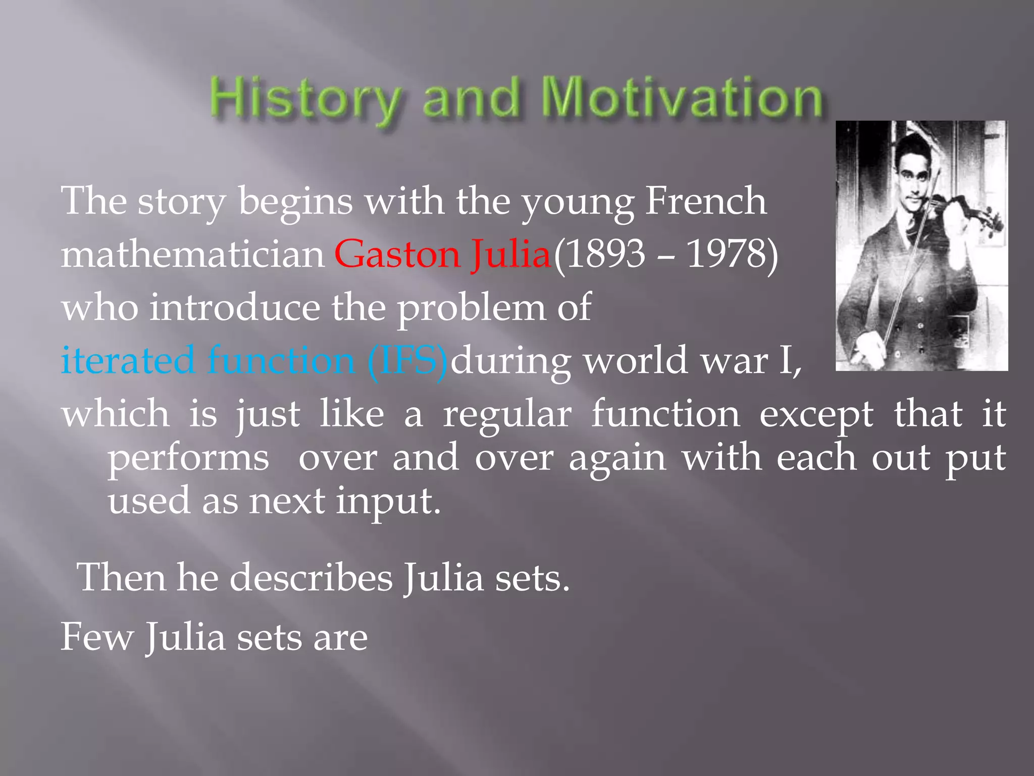 History and MotivationThe story begins with the young French mathematician Gaston Julia(1893 – 1978) who introduce the problem of iterated function (IFS)during world war I, which is just like a regular function except that it performs  over and over again with each out put used as next input.Then he describes Julia sets. Few Julia sets are 