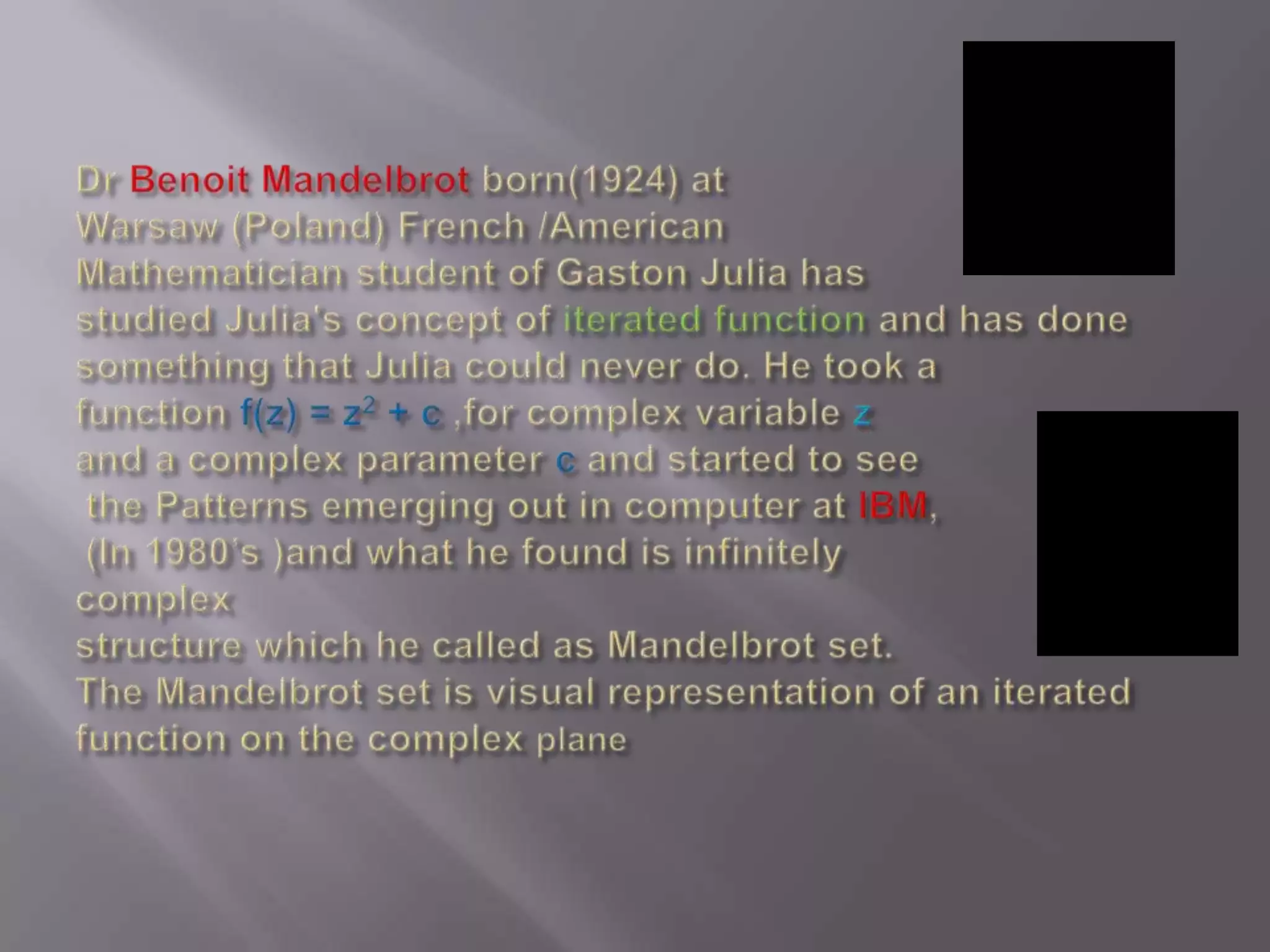 Dr Benoit Mandelbrot born(1924) at Warsaw (Poland) French /American Mathematician student of Gaston Julia has studied Julia&apos;s concept of iterated function and has done something that Julia could never do. He took a function f(z) = z2 + c ,for complex variable zand a complex parameter c and started to seethe Patterns emerging out in computer at IBM, (In 1980’s )and what he found is infinitely complex structure which he called as Mandelbrot set. The Mandelbrot set is visual representation of an iterated function on the complex plane