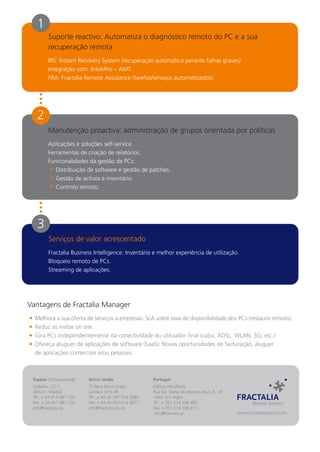 1
         Suporte reactivo: Automatiza o diagnóstico remoto do PC e a sua
         recuperação remota
         IRS: Instant Recovery System (recuperação automática perante falhas graves)
         Integração com IntelvPro – AMT.
         FRA: Fractalia Remote Assistance (tarefas/serviços automatizados).




   2
         Manutenção proactiva: administração de grupos orientada por políticas
         Aplicações e soluções self-service.
         Ferramentas de criação de relatórios.
         Funcionalidades da gestão de PCs:
            Distribuição de software e gestão de patches.
            Gestão de activos e inventário.
            Controlo remoto.




   3
         Serviços de valor acrescentado
         Fractalia Business Intelligence: Inventário e melhor experiência de utilização.
         Bloqueio remoto de PCs.
         Streaming de aplicações.




Vantagens de Fractalia Manager
  Melhora a sua oferta de serviços a empresas: SLA sobre taxa de disponibilidade dos PCs (restauro remoto).
  Reduz as visitas on site.
  Gira PCs independentemente da conectividade do utilizador final (cabo, ADSL, WLAN, 3G, etc.)
  Ofereça aluguer de aplicações de software (SaaS): Novas oportunidades de facturação, aluguer
  de aplicações comerciais e/ou pessoais.



 España (Oficina central)   Reino Unido                   Portugal
 Gobelas, 13, 1             72 New Bond Street            Edificio Miraflores
 28023 - Madrid             London W1S RR                 Rua Sta. Teresa do Menino Jesus, 6 - 9F
 Tlf.: + 34 917 081 100     Tlf.: + 44 (0) 207 514 5880   1495-161 Algés
 Fax: + 34 917 081 102      Fax: + 44 (0) 207 514 5811    Tlf.: + 351 214 109 483
 info@fractalia.es          info@fractalia.co.uk          Fax: + 351 214 106 211
                                                           info@fractalia.pt                        www.fractaliasystems.com
 