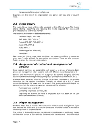 Management of the network of players
Depending on the size of the organisation, one person can play one or several
roles.



2.3    Media library
The media library holds all the media uploaded by the different users. The library
allows storing, classifying and locating the media required for subsequent
presentations in a centralised manner.
The following media can be added to the library:
       Local web pages: MHT files
       Web pages (URL “http://…)
       Photos (JPG, GIF, PNG, BMP…)
       Video (AVI, WMP…)
       Audio (MP3…)
       Streaming (audio and video)
       Flash (SWF…)
Every user has his/her area inside the library to prevent modifying or access to
other users' media without the appropriate permissions. There are also common
folders to share the necessary information.

2.4    Assignment of content and management of
       screens
Once created, plannings are assigned to each screen or to groups of screens. Each
player can manage from 1 to 4 screens, each with different content assigned to it.
Screens are classified into groups and subgroups to facilitate assigning contents
according to the chosen segments (by language, geographical classification, etc.).
Fractalia Media allows to physically manage the screens connected to the players
depending on the devices themselves (usually by means of a RS232 serial
connection between the player and the screen). The functionalities will depend on
each screen, but the parameters you can manage are the following:
       Turning screens on and off
       Controlling brightness, contrast, etc.
       Displaying the number of hours a projector’s bulb has been on for (for
       proactive maintenance planning).



2.5    Player management
Fractalia Media has a Fractalia Manager-based infrastructure management layer
that ensures the elimination of 100% of operational incidents caused by failures in
the configuration of player software.
The system is designed to recover, on-demand or unattended, a stable and known
configuration in just a few seconds. Infrastructure management , the differential



Page | 7
 