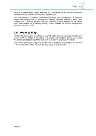value of Fractalia Media, allows ensuring 24/7 availability of the network of devices
and dramatically reduce operation and support costs.
The management of players independently from the management of contents
allows guaranteeing the IT administrator-defined updates needed in each case:
changes the Operating System (patches, updates…), new versions of the player
itself, new codecs for displaying videos, driver updates for screen management
(turn on, turn off…), etc.



2.6     Proof of Play
Fractalia Media provides the ability to obtain truthful content broadcast reports, also
known as “Proof of Play”. By means of a simple web interface, clients can consult
the effective broadcasting of the media on each screen or group of screens.
This control allows providing final clients with an exhaustive tracking of the number
of broadcasts of a certain medium by slot, group of screens, etc.




Page | 8
 