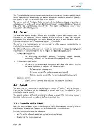 The Fractalia Media console uses smart-client technology, so it makes use of client-
server development advantages but avoids associated problems regarding usability
and quality of use, like a console that is run locally.
The server side of Fractalia Media consists of the following logical machines: a
database server and a web server. Said machines can be assembled over Windows
SQL and IIS architectures respectively. The open architecture allows easy
integration with other systems.

3.2     Server
The Fractalia Media Server controls and manages players and screens over the
Internet or the network defined. Access to the platform is over the Internet,
whereupon the administrator can gain access by using a web browser and an
Internet connection and, if necessary, security credentials.
The server is a multicompany server, and can provide services independently to
multiple instances or companies.
The different functions of the servers (which can be located in independent physical
machines or in a single machine depending on the desired capacity) are:
-   Fractalia Media server:
            o   For managing multimedia content, designing screen formats,
                scheduling contents, etc. as well as for display statistics, etc.
-   Fractalia Manager server:
            o   Infrastructure management, integrated with Fractalia Media, sharing
                the same database. It includes the following roles:
                      Infrastructure management
                      Presence server (for instantaneous commands)
                      Remote control server (for remote individual management)
-   Database server:
            o   An SQL server with the data required for platform operation.

3.3     Agent
The agent-server connection is carried out by means of “polling”, with a frequency
that can be configured at the individual or group level from the platform (from
minutes to several hours).
The agent contains different functional modules to cover the necessary recovery
services, instantaneous operations, software updates, etc.



3.3.1 Fractalia Media Player
Fractalia Media’s player agent is in charge of correctly displaying the programs on
the different screens and carrying out actions ordered from the server.
Its main functions include the following:
-   Verifying the schedule assigned and performing changes
-   Displaying the media assigned



Page | 10
 