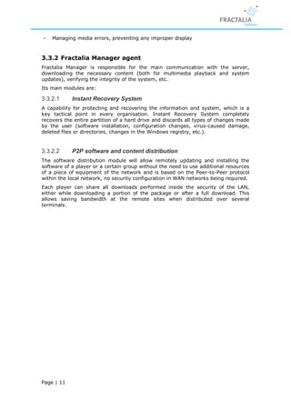 -   Managing media errors, preventing any improper display



3.3.2 Fractalia Manager agent
Fractalia Manager is responsible for the main communication with the server,
downloading the necessary content (both for multimedia playback and system
updates), verifying the integrity of the system, etc.
Its main modules are:

3.3.2.1     Instant Recovery System
A capability for protecting and recovering the information and system, which is a
key tactical point in every organisation. Instant Recovery System completely
recovers the entire partition of a hard drive and discards all types of changes made
by the user (software installation, configuration changes, virus-caused damage,
deleted files or directories, changes in the Windows registry, etc.).


3.3.2.2     P2P software and content distribution
The software distribution module will allow remotely updating and installing the
software of a player or a certain group without the need to use additional resources
of a piece of equipment of the network and is based on the Peer-to-Peer protocol
within the local network, no security configuration in WAN networks being required.
Each player can share all downloads performed inside the security of the LAN,
either while downloading a portion of the package or after a full download. This
allows saving bandwidth at the remote sites when distributed over several
terminals.




Page | 11
 