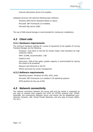 Internet Information Server 6.0 installed.


Database server(s) will need the following basic software:
       Windows 2003 Server Standard Edition or above.
       Microsoft .NET Framework 2.0 installed.
       Microsoft SQL Server 2005.


The use of SAN-shared storage is recommended for multiserver installations.



4.2    Client side
4.2.1 Hardware requirements
The minimum hardware settings for a piece of equipment to be capable of running
Fractalia Manager are the following:
       Processor: Intel Atom or the like for simple media; Intel Core2Duo for high
       resolution videos.
       RAM: 512MB; recommended: 1 GB
       Graphics card.
       Hard drive: 2GB of free space; greater capacity is recommended for storing
       the media to be broadcast.
       Network card (Ethernet or WI-FI)
       RS232 serial port for screen management

4.2.2 Software requirements
       Operating system: Windows XP (SP2, SP3), Vista.
       Microsoft .NET Framework 2.0 installed in XP operating systems
       NTFS partition for the use of IRS



4.3    Network connectivity
The network connection between the server side and the clients is supported on
any type of network that supports the HTTP (or HTTPS) protocol over TCP/IP.
Generally, the connectivity between server and clients can be established over:
Internet, extranet, LAN, Virtual Private Networks, and any type of access (ADSL,
3G, etc.).




Page | 13
 