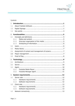 Contents

1     Introduction ............................................................................... 1
1.1     About Fractalia Software ............................................................. 1
1.2     Digital Signage .......................................................................... 1
1.3     Key points ................................................................................ 3

2     Functionalities ........................................................................... 5
2.1     Concepts and definitions ............................................................. 5
      2.1.1     Media and content ............................................................. 5
      2.1.2     Onscreen organisation of the media ..................................... 5
      2.1.3     Scheduling of information ................................................... 6
2.2     Users ....................................................................................... 6
2.3     Media library ............................................................................. 7
2.4     Assignment of content and management of screens ........................ 7
2.5     Player management ................................................................... 7
2.6     Proof of Play .............................................................................. 8

3     Technology................................................................................. 9
3.1     Architecture .............................................................................. 9
3.2     Server .................................................................................... 10
3.3     Agent ..................................................................................... 10
      3.3.1     Fractalia Media Player....................................................... 10
      3.3.2     Fractalia Manager agent ................................................... 11

4     System requirements ............................................................... 12
4.1     Server side ............................................................................. 12
      4.1.1     Hardware requirements .................................................... 12
      4.1.2     Software requirements ..................................................... 12
4.2     Client side ............................................................................... 13
      4.2.1     Hardware requirements .................................................... 13
      4.2.2     Software requirements ..................................................... 13
4.3     Network connectivity ................................................................ 13




Page | ii
 