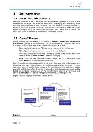 1      INTRODUCTION
1.1    About Fractalia Software
Fractalia Software is an IT research and development company, a leader in the
development of robust and effective solutions for managing and controlling large
terminal and information screen networks. Fractalia Media is a Digital Signage or
Dynamic Marketing solution for digital communication and dynamic advertising that
allows managing different multimedia contents, both static and dynamic, on
electronic media in an integral, remote and distributed manner.



1.2    Digital Signage
Digital Signage uses the power of persuasion of graphic power and multimedia
capabilities to have a profound impact on the consumer. According to data from
the POPAI (Point-of-Purchase Advertising Institute) and NIELSEN:
       Dynamic displays generate 7 times more attention than static ones.
       75% of purchasing decisions take place at the point of sale.
       Products advertised via dynamic advertising at the points of sale saw their
       sales increase by 19% to 36% (20% on average).
       65% of visitors saw the advertisements broadcast on screens. And they
       spent 52% more time in the establishment.
One of the obstacles to faster growth of the sector has been a lack of management
platforms that can accommodate all functionalities without incurring in high
operation costs. Fractalia Media makes up for this shortage with a platform that is
powerful and flexible when it comes to scheduling and displaying contents and is
based on complete management of the infrastructure (players or terminals and
screens) thanks to our Fractalia Manager terminal management platform.
Digital Signage projects encompass several areas:




Español                                        Inglés



Page | 1
 