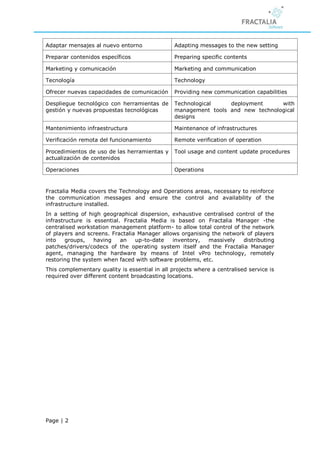 Adaptar mensajes al nuevo entorno               Adapting messages to the new setting

Preparar contenidos específicos                 Preparing specific contents

Marketing y comunicación                        Marketing and communication

Tecnología                                      Technology

Ofrecer nuevas capacidades de comunicación      Providing new communication capabilities

Despliegue tecnológico con herramientas de      Technological    deployment      with
gestión y nuevas propuestas tecnológicas        management tools and new technological
                                                designs

Mantenimiento infraestructura                   Maintenance of infrastructures

Verificación remota del funcionamiento          Remote verification of operation

Procedimientos de uso de las herramientas y     Tool usage and content update procedures
actualización de contenidos

Operaciones                                     Operations


Fractalia Media covers the Technology and Operations areas, necessary to reinforce
the communication messages and ensure the control and availability of the
infrastructure installed.
In a setting of high geographical dispersion, exhaustive centralised control of the
infrastructure is essential. Fractalia Media is based on Fractalia Manager -the
centralised workstation management platform- to allow total control of the network
of players and screens. Fractalia Manager allows organising the network of players
into    groups,   having    an   up-to-date   inventory,   massively    distributing
patches/drivers/codecs of the operating system itself and the Fractalia Manager
agent, managing the hardware by means of Intel vPro technology, remotely
restoring the system when faced with software problems, etc.
This complementary quality is essential in all projects where a centralised service is
required over different content broadcasting locations.




Page | 2
 