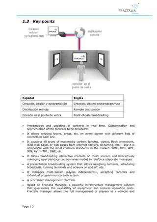 1.3     Key points




Español                               Inglés

Creación, edición y programación      Creation, edition and programming

Distribución remota                   Remote distribution

Emisión en el punto de venta          Point-of-sale broadcasting


   Presentation and updating of contents in real time. Customisation and
    segmentation of the contents to be broadcast.
   It allows creating layers, areas, etc. on every screen with different lists of
    contents in each one.
   It supports all types of multimedia content (photos, videos, flash animations,
    local web pages or web pages from Internet servers, streaming, etc.), and it is
    compatible with the most common standards in the market: WMF, MP3, WPF,
    JPG, AVI, HTML, SWF, etc.
   It allows broadcasting interactive contents on touch screens and interactively
    managing user desktops (screen saver mode) to reinforce corporate messages.
   A presentation broadcasting system that allows assigning contents, scheduling
    broadcasts, turning terminals and screens on and off, etc.
   It manages multi-screen players independently,          accepting contents and
    individual programmes on each screen.
   A centralised management platform.
   Based on Fractalia Manager, a powerful infrastructure management solution
    that guarantees the availability of equipment and reduces operation costs.
    Fractalia Manager allows the full management of players in a remote and




Page | 3
 