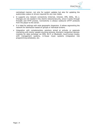centralised manner, not only for system updates but also for updating the
    audio/video codecs or drivers required for any new media.
   It supports any network connectivity (Internet, intranet, VPN, ADSL, 3G…).
    Changes are not needed in the client’s network/security, since it works through
    firewalls and HTTP proxies. Connectivity is always outbound (HTTP protocol)
    from the player to the server.
   It is ideal for settings with wide geographic dispersion. It allows segmenting the
    network for distribution based on groups or individual screens.
   Integration with complementary solutions aimed at actively or passively
    interacting with clients: people-counting cameras, biometric recognition devices,
    modules for data exchange via SMS, Wi-Fi or Bluetooth, touch-screen kiosks,
    shift management systems, in-house music systems (integration into
    programming schedules), etc.




Page | 4
 