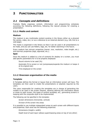 2       FUNCTIONALITIES

2.1     Concepts and definitions
Fractalia Media organises content, information and programming schedules
according the following definitions, following the natural process for creating a
presentation:

2.1.1 Media and content

Medium
The medium is any multimedia content existing in the library either as a physical
file (photo, video, etc.) or as a reference to an external element (e.g. URL link to a
web page).
The media is organised in the library so that it can be used in all presentations to
be made, and you can use folders, tags, etc. for better searching in the future.
Every medium has intrinsic properties (owner, size, resolution, video length, etc.)
and extrinsic properties (tags, appraisal, etc.).
Spot
Once the medium is added to a list of contents for display on a screen, you must
add specific parameters for it to be properly displayed:
       Sound volume to be used (%)
       Automatic fit to screen or not (compresses/expands the medium or keeps it
       at its original size)
       Time displayed on the screen



2.1.2 Onscreen organisation of the media

Template
A Template defines the format or layout that an information screen will have. The
templates are then used to create the presentations or playlists required by the
users.
The users responsible for creating the templates are in charge of generating the
models to be used in the screen network, allowing defining the information blocks
or areas on each screen, the types of content accepted, etc., generating screens in
keeping with the corporate style to be implemented.
The following can be specified in the template:
       Screen dimensions (horizontal, vertical)
       Division of the screen into areas
It is possible to use multiple independent areas on each screen with different layers
and properties. Each area has the following properties:
       Dimensions (height x width)
       Depth level of each layer (allows superimposing areas on top of one other)




Page | 5
 