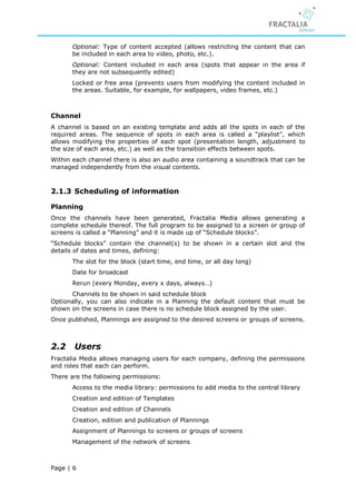 Optional: Type of content accepted (allows restricting the content that can
       be included in each area to video, photo, etc.).
       Optional: Content included in each area (spots that appear in the area if
       they are not subsequently edited)
       Locked or free area (prevents users from modifying the content included in
       the areas. Suitable, for example, for wallpapers, video frames, etc.)



Channel
A channel is based on an existing template and adds all the spots in each of the
required areas. The sequence of spots in each area is called a “playlist”, which
allows modifying the properties of each spot (presentation length, adjustment to
the size of each area, etc.) as well as the transition effects between spots.
Within each channel there is also an audio area containing a soundtrack that can be
managed independently from the visual contents.



2.1.3 Scheduling of information

Planning
Once the channels have been generated, Fractalia Media allows generating a
complete schedule thereof. The full program to be assigned to a screen or group of
screens is called a “Planning” and it is made up of “Schedule blocks”.
“Schedule blocks” contain the channel(s) to be shown in a certain slot and the
details of dates and times, defining:
       The slot for the block (start time, end time, or all day long)
       Date for broadcast
       Rerun (every Monday, every x days, always…)
      Channels to be shown in said schedule block
Optionally, you can also indicate in a Planning the default content that must be
shown on the screens in case there is no schedule block assigned by the user.
Once published, Plannings are assigned to the desired screens or groups of screens.



2.2    Users
Fractalia Media allows managing users for each company, defining the permissions
and roles that each can perform.
There are the following permissions:
       Access to the media library: permissions to add media to the central library
       Creation and edition of Templates
       Creation and edition of Channels
       Creation, edition and publication of Plannings
       Assignment of Plannings to screens or groups of screens
       Management of the network of screens



Page | 6
 
