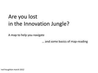 Are you lost
       in the Innovation Jungle?
       A map to help you navigate
                               … and some basics of map-reading




neil houghton march 2012
 