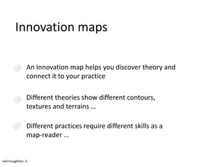 Innovation maps

               An Innovation map helps you discover theory and
               connect it to your practice

               Different theories show different contours,
               textures and terrains …

               Different practices require different skills as a
               map-reader …


neil houghton: 3
 