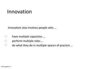 Innovation

          Innovation also involves people who …

                   have multiple capacities …
                   perform multiple roles …
                   do what they do in multiple spaces of practice …




neil houghton: 5
 