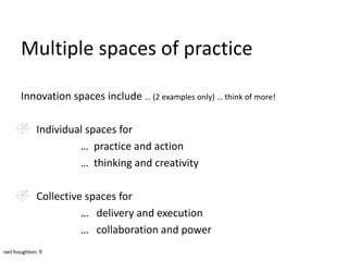 Multiple spaces of practice

       Innovation spaces include … (2 examples only) … think of more!

             Individual spaces for
                      … practice and action
                      … thinking and creativity

             Collective spaces for
                       … delivery and execution
                       … collaboration and power
neil houghton: 9
 