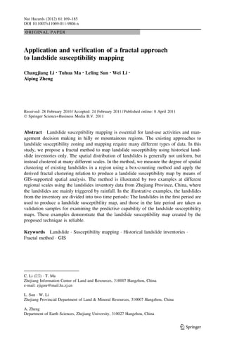ORIGINAL PAPER
Application and veriﬁcation of a fractal approach
to landslide susceptibility mapping
Changjiang Li • Tuhua Ma • Leling Sun • Wei Li •
Aiping Zheng
Received: 28 February 2010 / Accepted: 24 February 2011 / Published online: 8 April 2011
Ó Springer Science+Business Media B.V. 2011
Abstract Landslide susceptibility mapping is essential for land-use activities and man-
agement decision making in hilly or mountainous regions. The existing approaches to
landslide susceptibility zoning and mapping require many different types of data. In this
study, we propose a fractal method to map landslide susceptibility using historical land-
slide inventories only. The spatial distribution of landslides is generally not uniform, but
instead clustered at many different scales. In the method, we measure the degree of spatial
clustering of existing landslides in a region using a box-counting method and apply the
derived fractal clustering relation to produce a landslide susceptibility map by means of
GIS-supported spatial analysis. The method is illustrated by two examples at different
regional scales using the landslides inventory data from Zhejiang Province, China, where
the landslides are mainly triggered by rainfall. In the illustrative examples, the landslides
from the inventory are divided into two time periods: The landslides in the ﬁrst period are
used to produce a landslide susceptibility map, and those in the late period are taken as
validation samples for examining the predictive capability of the landslide susceptibility
maps. These examples demonstrate that the landslide susceptibility map created by the
proposed technique is reliable.
Keywords Landslide Á Susceptibility mapping Á Historical landslide inventories Á
Fractal method Á GIS
C. Li (&) Á T. Ma
Zhejiang Information Center of Land and Resources, 310007 Hangzhou, China
e-mail: zjigmr@mail.hz.zj.cn
L. Sun Á W. Li
Zhejiang Provincial Department of Land & Mineral Resources, 310007 Hangzhou, China
A. Zheng
Department of Earth Sciences, Zhejiang University, 310027 Hangzhou, China
123
Nat Hazards (2012) 61:169–185
DOI 10.1007/s11069-011-9804-x
 