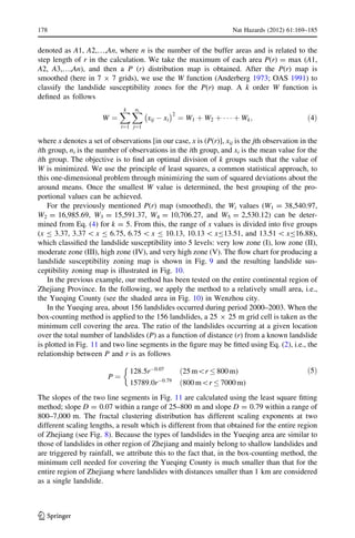 denoted as A1, A2,…,An, where n is the number of the buffer areas and is related to the
step length of r in the calculation. We take the maximum of each area P(r) = max (A1,
A2, A3,…,An), and then a P (r) distribution map is obtained. After the P(r) map is
smoothed (here in 7 9 7 grids), we use the W function (Anderberg 1973; OAS 1991) to
classify the landslide susceptibility zones for the P(r) map. A k order W function is
deﬁned as follows
W ¼
Xk
i¼1
Xni
j¼1
xij À xi
À Á2
¼ W1 þ W2 þ Á Á Á þ Wk; ð4Þ
where x denotes a set of observations [in our case, x is (P(r)], xij is the jth observation in the
ith group, ni is the number of observations in the ith group, and xi is the mean value for the
ith group. The objective is to ﬁnd an optimal division of k groups such that the value of
W is minimized. We use the principle of least squares, a common statistical approach, to
this one-dimensional problem through minimizing the sum of squared deviations about the
around means. Once the smallest W value is determined, the best grouping of the pro-
portional values can be achieved.
For the previously mentioned P(r) map (smoothed), the Wi values (W1 = 38,540.97,
W2 = 16,985.69, W3 = 15,591.37, W4 = 10,706.27, and W5 = 2,530.12) can be deter-
mined from Eq. (4) for k = 5. From this, the range of x values is divided into ﬁve groups
(x B 3.37, 3.37  x B 6.75, 6.75  x B 10.13, 10.13  xB13.51, and 13.51  xB16.88),
which classiﬁed the landslide susceptibility into 5 levels: very low zone (I), low zone (II),
moderate zone (III), high zone (IV), and very high zone (V). The ﬂow chart for producing a
landslide susceptibility zoning map is shown in Fig. 9 and the resulting landslide sus-
ceptibility zoning map is illustrated in Fig. 10.
In the previous example, our method has been tested on the entire continental region of
Zhejiang Province. In the following, we apply the method to a relatively small area, i.e.,
the Yueqing County (see the shaded area in Fig. 10) in Wenzhou city.
In the Yueqing area, about 156 landslides occurred during period 2000–2003. When the
box-counting method is applied to the 156 landslides, a 25 9 25 m grid cell is taken as the
minimum cell covering the area. The ratio of the landslides occurring at a given location
over the total number of landslides (P) as a function of distance (r) from a known landslide
is plotted in Fig. 11 and two line segments in the ﬁgure may be ﬁtted using Eq. (2), i.e., the
relationship between P and r is as follows
P ¼
128:5rÀ0:07
ð25 mr 800 m)
15789:0rÀ0:79
ð800 mr 7000 m)
&
ð5Þ
The slopes of the two line segments in Fig. 11 are calculated using the least square ﬁtting
method; slope D = 0.07 within a range of 25–800 m and slope D = 0.79 within a range of
800–7,000 m. The fractal clustering distribution has different scaling exponents at two
different scaling lengths, a result which is different from that obtained for the entire region
of Zhejiang (see Fig. 8). Because the types of landslides in the Yueqing area are similar to
those of landslides in other region of Zhejiang and mainly belong to shallow landslides and
are triggered by rainfall, we attribute this to the fact that, in the box-counting method, the
minimum cell needed for covering the Yueqing County is much smaller than that for the
entire region of Zhejiang where landslides with distances smaller than 1 km are considered
as a single landslide.
178 Nat Hazards (2012) 61:169–185
123
 