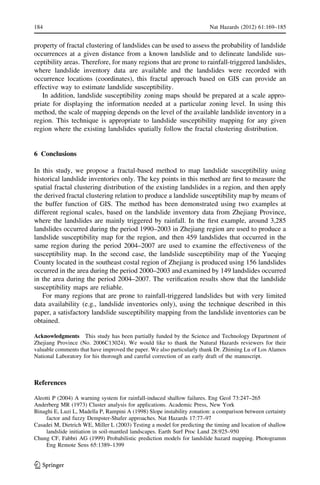 property of fractal clustering of landslides can be used to assess the probability of landslide
occurrences at a given distance from a known landslide and to delineate landslide sus-
ceptibility areas. Therefore, for many regions that are prone to rainfall-triggered landslides,
where landslide inventory data are available and the landslides were recorded with
occurrence locations (coordinates), this fractal approach based on GIS can provide an
effective way to estimate landslide susceptibility.
In addition, landslide susceptibility zoning maps should be prepared at a scale appro-
priate for displaying the information needed at a particular zoning level. In using this
method, the scale of mapping depends on the level of the available landslide inventory in a
region. This technique is appropriate to landslide susceptibility mapping for any given
region where the existing landslides spatially follow the fractal clustering distribution.
6 Conclusions
In this study, we propose a fractal-based method to map landslide susceptibility using
historical landslide inventories only. The key points in this method are ﬁrst to measure the
spatial fractal clustering distribution of the existing landslides in a region, and then apply
the derived fractal clustering relation to produce a landslide susceptibility map by means of
the buffer function of GIS. The method has been demonstrated using two examples at
different regional scales, based on the landslide inventory data from Zhejiang Province,
where the landslides are mainly triggered by rainfall. In the ﬁrst example, around 3,285
landslides occurred during the period 1990–2003 in Zhejiang region are used to produce a
landslide susceptibility map for the region, and then 459 landslides that occurred in the
same region during the period 2004–2007 are used to examine the effectiveness of the
susceptibility map. In the second case, the landslide susceptibility map of the Yueqing
County located in the southeast costal region of Zhejiang is produced using 156 landslides
occurred in the area during the period 2000–2003 and examined by 149 landslides occurred
in the area during the period 2004–2007. The veriﬁcation results show that the landslide
susceptibility maps are reliable.
For many regions that are prone to rainfall-triggered landslides but with very limited
data availability (e.g., landslide inventories only), using the technique described in this
paper, a satisfactory landslide susceptibility mapping from the landslide inventories can be
obtained.
Acknowledgments This study has been partially funded by the Science and Technology Department of
Zhejiang Province (No. 2006C13024). We would like to thank the Natural Hazards reviewers for their
valuable comments that have improved the paper. We also particularly thank Dr. Zhiming Lu of Los Alamos
National Laboratory for his thorough and careful correction of an early draft of the manuscript.
References
Aleotti P (2004) A warning system for rainfall-induced shallow failures. Eng Geol 73:247–265
Anderberg MR (1973) Cluster analysis for applications. Academic Press, New York
Binaghi E, Luzi L, Madella P, Rampini A (1998) Slope instability zonation: a comparison between certainty
factor and fuzzy Dempster-Shafer approaches. Nat Hazards 17:77–97
Casadei M, Dietrich WE, Miller L (2003) Testing a model for predicting the timing and location of shallow
landslide initiation in soil-mantled landscapes. Earth Surf Proc Land 28:925–950
Chung CF, Fabbri AG (1999) Probabilistic prediction models for landslide hazard mapping. Photogramm
Eng Remote Sens 65:1389–1399
184 Nat Hazards (2012) 61:169–185
123
 