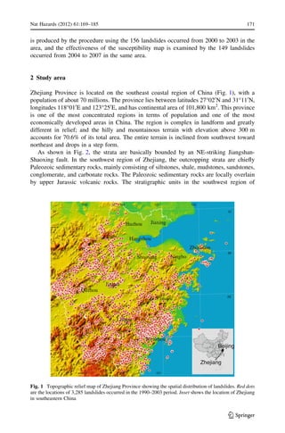is produced by the procedure using the 156 landslides occurred from 2000 to 2003 in the
area, and the effectiveness of the susceptibility map is examined by the 149 landslides
occurred from 2004 to 2007 in the same area.
2 Study area
Zhejiang Province is located on the southeast coastal region of China (Fig. 1), with a
population of about 70 millions. The province lies between latitudes 27°020
N and 31°110
N,
longitudes 118°010
E and 123°250
E, and has continental area of 101,800 km2
. This province
is one of the most concentrated regions in terms of population and one of the most
economically developed areas in China. The region is complex in landform and greatly
different in relief; and the hilly and mountainous terrain with elevation above 300 m
accounts for 70.6% of its total area. The entire terrain is inclined from southwest toward
northeast and drops in a step form.
As shown in Fig. 2, the strata are basically bounded by an NE-striking Jiangshan-
Shaoxing fault. In the southwest region of Zhejiang, the outcropping strata are chieﬂy
Paleozoic sedimentary rocks, mainly consisting of siltstones, shale, mudstones, sandstones,
conglomerate, and carbonate rocks. The Paleozoic sedimentary rocks are locally overlain
by upper Jurassic volcanic rocks. The stratigraphic units in the southwest region of
Zhejiang
Beijing
28
29
119 120 121
122121120119
30
31 31
30
29
Taizhou
Hangzhou
Shaoxing
Quzhou
Wenzhou
Huzhou Jiaxing
Lishui
Jinhua
Zhoushan
Ningbo
Fig. 1 Topographic relief map of Zhejiang Province showing the spatial distribution of landslides. Red dots
are the locations of 3,285 landslides occurred in the 1990–2003 period. Inset shows the location of Zhejiang
in southeastern China
Nat Hazards (2012) 61:169–185 171
123
 