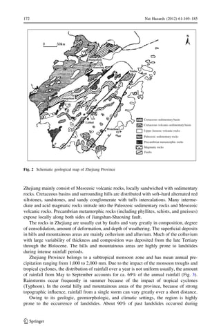 Zhejiang mainly consist of Mesozoic volcanic rocks, locally sandwiched with sedimentary
rocks. Cretaceous basins and surrounding hills are distributed with soft–hard alternated red
siltstones, sandstones, and sandy conglomerate with tuffs intercalations. Many interme-
diate and acid magmatic rocks intrude into the Paleozoic sedimentary rocks and Mesozoic
volcanic rocks. Precambrian metamorphic rocks (including phyllites, schists, and gneisses)
expose locally along both sides of Jiangshan-Shaoxing fault.
The rocks in Zhejiang are usually cut by faults and vary greatly in composition, degree
of consolidation, amount of deformation, and depth of weathering. The superﬁcial deposits
in hills and mountainous areas are mainly colluvium and alluvium. Much of the colluvium
with large variability of thickness and composition was deposited from the late Tertiary
through the Holocene. The hills and mountainous areas are highly prone to landslides
during intense rainfall periods.
Zhejiang Province belongs to a subtropical monsoon zone and has mean annual pre-
cipitation ranging from 1,000 to 2,000 mm. Due to the impact of the monsoon troughs and
tropical cyclones, the distribution of rainfall over a year is not uniform usually, the amount
of rainfall from May to September accounts for ca. 69% of the annual rainfall (Fig. 3).
Rainstorms occur frequently in summer because of the impact of tropical cyclones
(Typhoon). In the costal hilly and mountainous areas of the province, because of strong
topographic inﬂuence, rainfall from a single storm can vary greatly over a short distance.
Owing to its geologic, geomorphologic, and climatic settings, the region is highly
prone to the occurrence of landslides. About 90% of past landslides occurred during
Jiangshan
Shaoxing
Ninbo
Lishui
Wenzhou
Hangzhou
Cretaceous sedimentary basin
Cretaceous volcanic-sedimentary basin
Upper Jurassic volcanic rocks
Paleozoic sedimentary rocks
Precambrian metamorphic rocks
Magmatic rocks
Faults
Fig. 2 Schematic geological map of Zhejiang Province
172 Nat Hazards (2012) 61:169–185
123
 