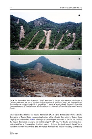 landslides is to determine the fractal dimension (D). In a two-dimensional space, a fractal
dimension of 2 describes a random distribution, while a fractal dimension of 0 describes a
single point (Mandelbrot 1983). If the spatial clustering of landslides is fractal, the value of
the fractal dimension generally lies in the range 0  D  2. The fractal clustering distri-
bution is different from random distributions (e.g., Poisson distribution) and also different
from the uniform distribution. The differences between the fractal clustering distribution
Fig. 4 On September 4, 1999, in Yongjia County, Wenzhou City (located in the southeast costal region of
Zhejiang), more than 300 mm of 6h rain fell triggering about 60 landslides (mainly soil slides and debris
ﬂows, and a few weathered-rock slides), which killed 17 people. a Weathered rock slide-debris ﬂow at the
Huangyandong area of Yongjia County. b Soil/weathered rock slide-debris ﬂow at the Oubei area of Yongjia
County
174 Nat Hazards (2012) 61:169–185
123
 