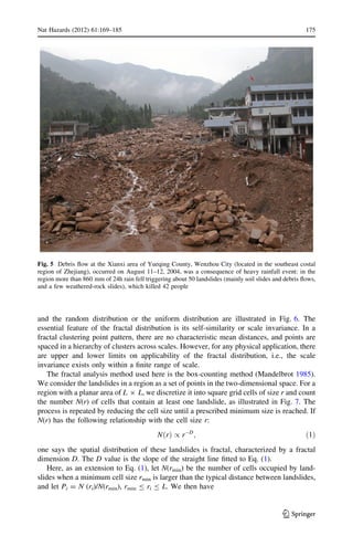 and the random distribution or the uniform distribution are illustrated in Fig. 6. The
essential feature of the fractal distribution is its self-similarity or scale invariance. In a
fractal clustering point pattern, there are no characteristic mean distances, and points are
spaced in a hierarchy of clusters across scales. However, for any physical application, there
are upper and lower limits on applicability of the fractal distribution, i.e., the scale
invariance exists only within a ﬁnite range of scale.
The fractal analysis method used here is the box-counting method (Mandelbrot 1985).
We consider the landslides in a region as a set of points in the two-dimensional space. For a
region with a planar area of L 9 L, we discretize it into square grid cells of size r and count
the number N(r) of cells that contain at least one landslide, as illustrated in Fig. 7. The
process is repeated by reducing the cell size until a prescribed minimum size is reached. If
N(r) has the following relationship with the cell size r:
N rð Þ / rÀD
; ð1Þ
one says the spatial distribution of these landslides is fractal, characterized by a fractal
dimension D. The D value is the slope of the straight line ﬁtted to Eq. (1).
Here, as an extension to Eq. (1), let N(rmin) be the number of cells occupied by land-
slides when a minimum cell size rmin is larger than the typical distance between landslides,
and let Pi = N (ri)/N(rmin), rmin B ri B L. We then have
Fig. 5 Debris ﬂow at the Xianxi area of Yueqing County, Wenzhou City (located in the southeast costal
region of Zhejiang), occurred on August 11–12, 2004, was a consequence of heavy rainfall event: in the
region more than 860 mm of 24h rain fell triggering about 50 landslides (mainly soil slides and debris ﬂows,
and a few weathered-rock slides), which killed 42 people
Nat Hazards (2012) 61:169–185 175
123
 